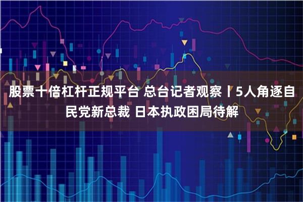 股票十倍杠杆正规平台 总台记者观察丨5人角逐自民党新总裁 日本执政困局待解
