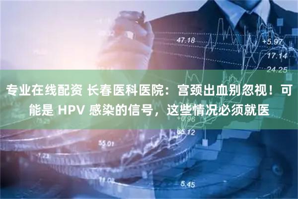 专业在线配资 长春医科医院：宫颈出血别忽视！可能是 HPV 感染的信号，这些情况必须就医