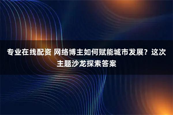 专业在线配资 网络博主如何赋能城市发展？这次主题沙龙探索答案