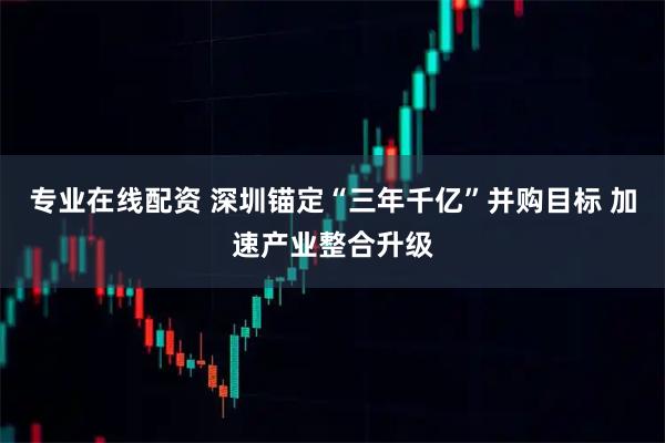 专业在线配资 深圳锚定“三年千亿”并购目标 加速产业整合升级