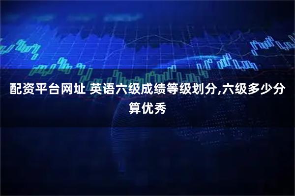 配资平台网址 英语六级成绩等级划分,六级多少分算优秀