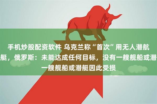 手机炒股配资软件 乌克兰称“首次”用无人潜航器击伤俄潜艇，俄罗斯：未能达成任何目标，没有一艘舰船或潜艇因此受损