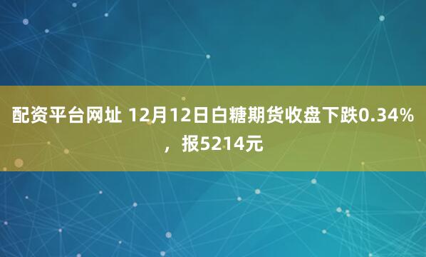 配资平台网址 12月12日白糖期货收盘下跌0.34%，报5214元