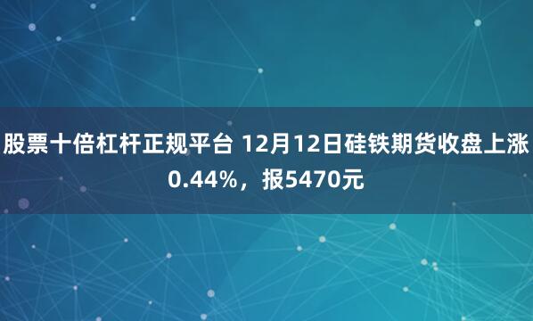 股票十倍杠杆正规平台 12月12日硅铁期货收盘上涨0.44%，报5470元