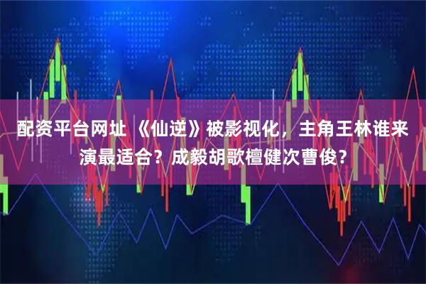 配资平台网址 《仙逆》被影视化，主角王林谁来演最适合？成毅胡歌檀健次曹俊？
