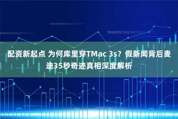 配资新起点 为何库里穿TMac 3s？假新闻背后麦迪35秒奇迹真相深度解析