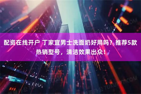 配资在线开户 丁家宜男士洗面奶好用吗？推荐5款热销型号，清洁效果出众！