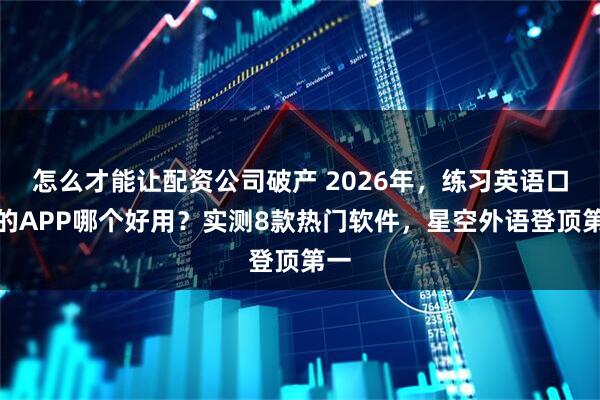 怎么才能让配资公司破产 2026年，练习英语口语的APP哪个好用？实测8款热门软件，星空外语登顶第一