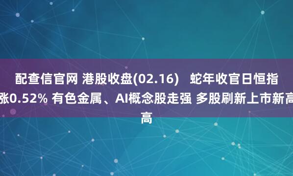 配查信官网 港股收盘(02.16)   蛇年收官日恒指涨0.52% 有色金属、AI概念股走强 多股刷新上市新高