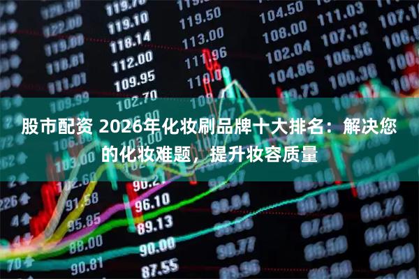股市配资 2026年化妆刷品牌十大排名：解决您的化妆难题，提升妆容质量