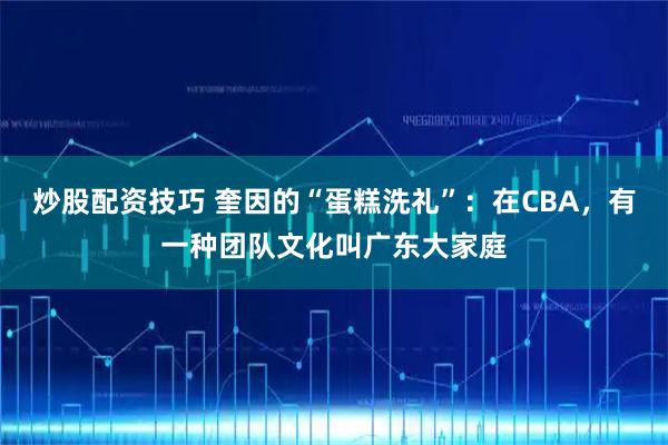 炒股配资技巧 奎因的“蛋糕洗礼”：在CBA，有一种团队文化叫广东大家庭