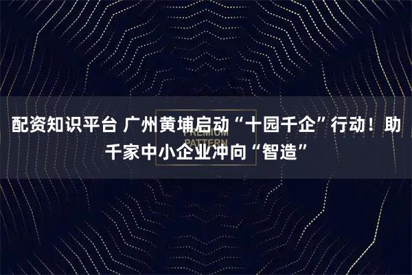 配资知识平台 广州黄埔启动“十园千企”行动！助千家中小企业冲向“智造”