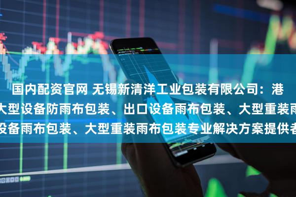 国内配资官网 无锡新清洋工业包装有限公司：港口大型设备雨布包装、大型设备防雨布包装、出口设备雨布包装、大型重装雨布包装专业解决方案提供者