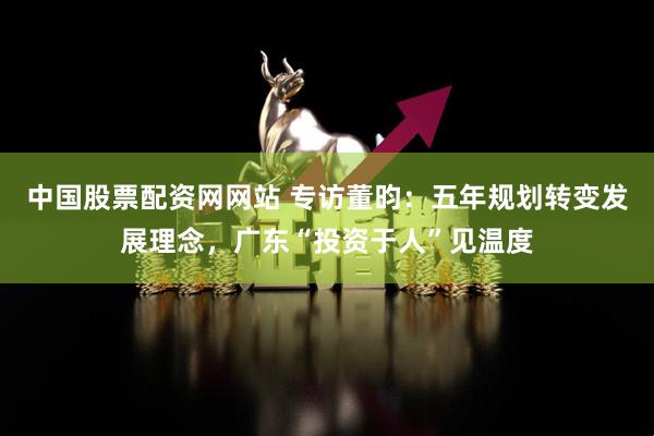 中国股票配资网网站 专访董昀：五年规划转变发展理念，广东“投资于人”见温度