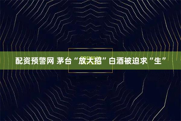 配资预警网 茅台“放大招”白酒被迫求“生”