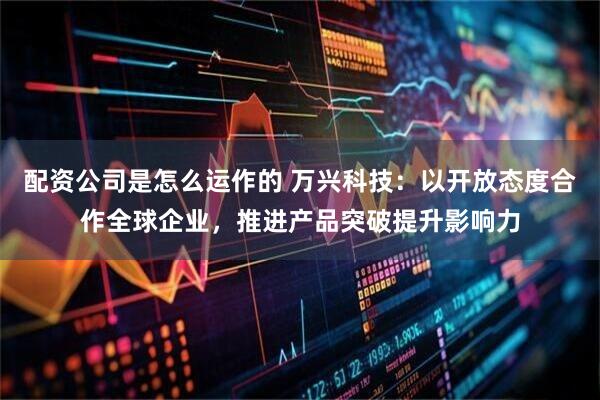 配资公司是怎么运作的 万兴科技：以开放态度合作全球企业，推进产品突破提升影响力