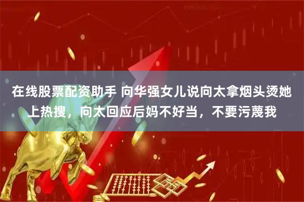 在线股票配资助手 向华强女儿说向太拿烟头烫她上热搜,向太回应后妈不好当,不要污蔑我