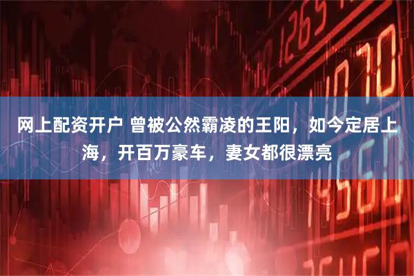 网上配资开户 曾被公然霸凌的王阳，如今定居上海，开百万豪车，妻女都很漂亮