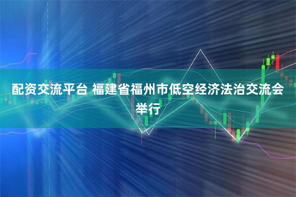 配资交流平台 福建省福州市低空经济法治交流会举行
