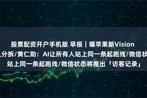 股票配资开户手机版 早报｜曝苹果新Vision Pro研发已暂停，团队分拆/黄仁勋：AI让所有人站上同一条起跑线/微信状态将推出「访客记录」