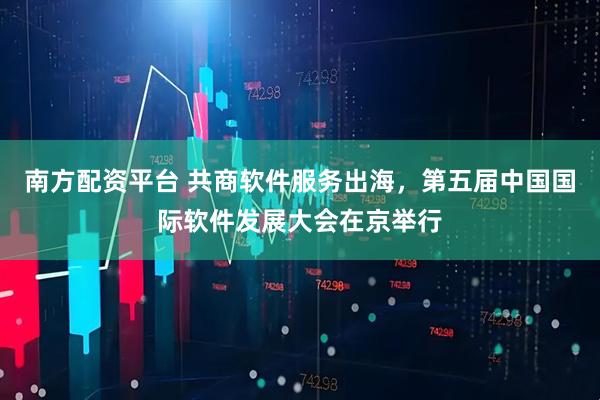 南方配资平台 共商软件服务出海，第五届中国国际软件发展大会在京举行