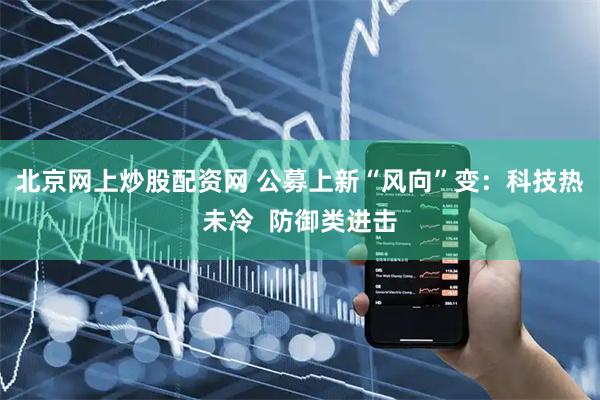 北京网上炒股配资网 公募上新“风向”变：科技热未冷  防御类进击